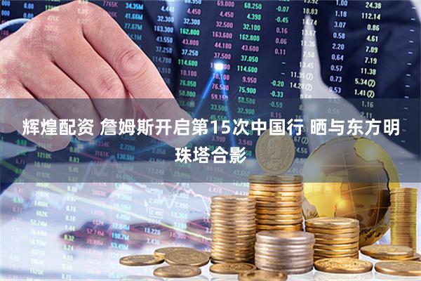 辉煌配资 詹姆斯开启第15次中国行 晒与东方明珠塔合影