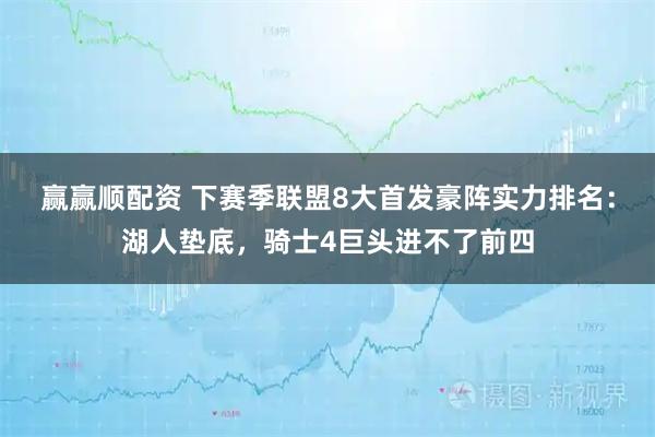赢赢顺配资 下赛季联盟8大首发豪阵实力排名：湖人垫底，骑士4巨头进不了前四
