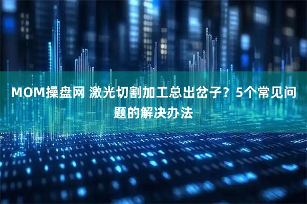 MOM操盘网 激光切割加工总出岔子？5个常见问题的解决办法