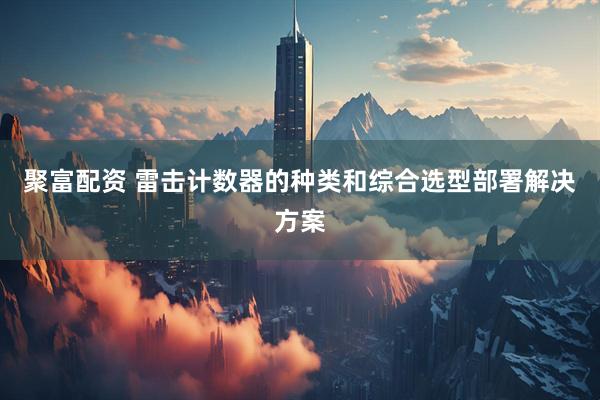 聚富配资 雷击计数器的种类和综合选型部署解决方案