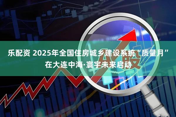 乐配资 2025年全国住房城乡建设系统“质量月”在大连中海·寰宇未来启动