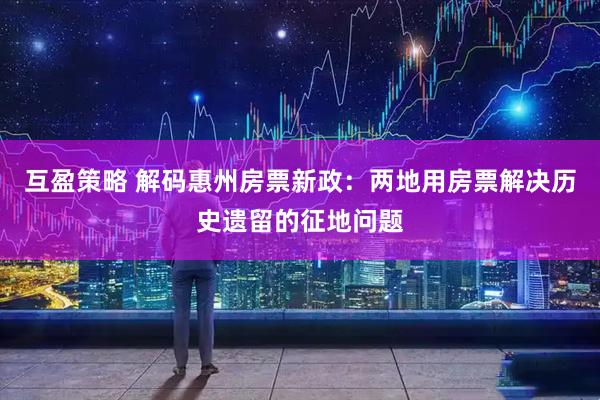 互盈策略 解码惠州房票新政：两地用房票解决历史遗留的征地问题