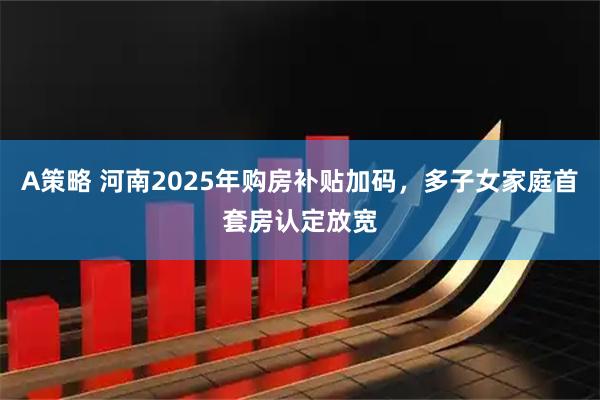 A策略 河南2025年购房补贴加码，多子女家庭首套房认定放宽