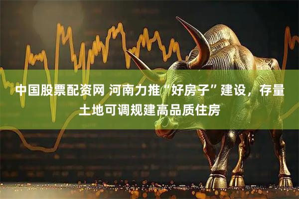 中国股票配资网 河南力推“好房子”建设，存量土地可调规建高品质住房