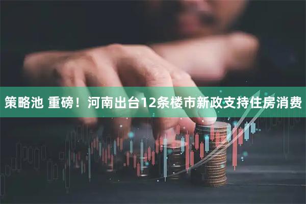策略池 重磅！河南出台12条楼市新政支持住房消费