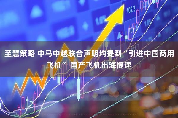至慧策略 中马中越联合声明均提到“引进中国商用飞机” 国产飞机出海提速