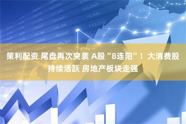 策利配资 尾盘再次突袭 A股“8连阳”！大消费股持续活跃 房地产板块走强