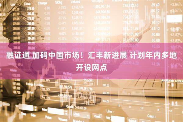 融证通 加码中国市场！汇丰新进展 计划年内多地开设网点