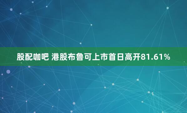 股配咖吧 港股布鲁可上市首日高开81.61%
