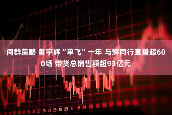 间群策略 董宇辉“单飞”一年 与辉同行直播超600场 带货总销售额超93亿元