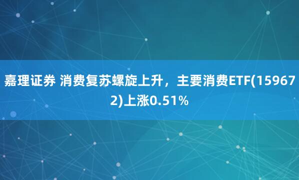 嘉理证券 消费复苏螺旋上升，主要消费ETF(159672)上涨0.51%