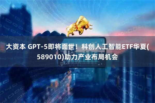 大资本 GPT-5即将面世！科创人工智能ETF华夏(589010)助力产业布局机会
