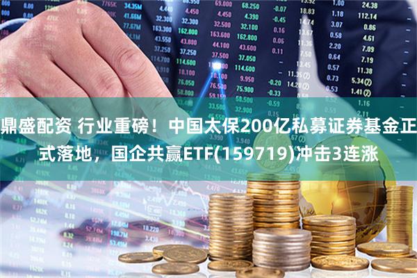 鼎盛配资 行业重磅！中国太保200亿私募证券基金正式落地，国企共赢ETF(159719)冲击3连涨