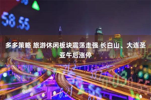 多多策略 旅游休闲板块震荡走强 长白山、大连圣亚午后涨停