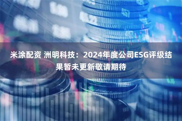 米涂配资 洲明科技：2024年度公司ESG评级结果暂未更新敬请期待