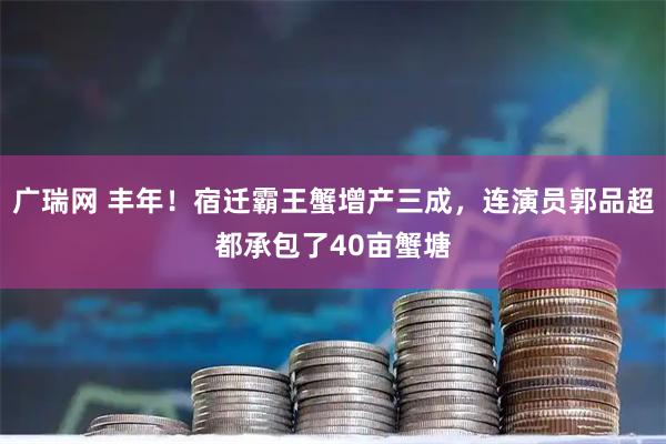 广瑞网 丰年！宿迁霸王蟹增产三成，连演员郭品超都承包了40亩蟹塘