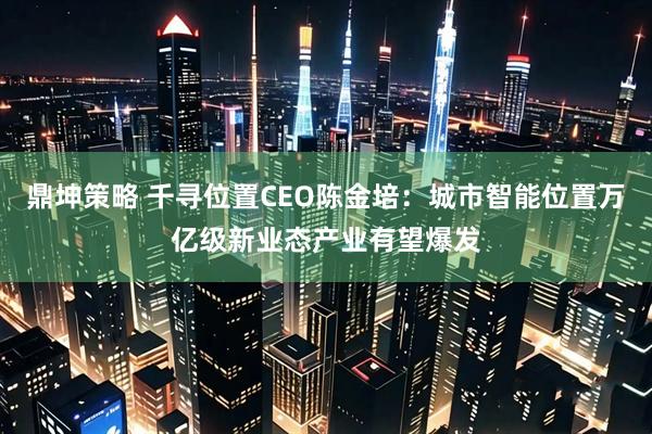 鼎坤策略 千寻位置CEO陈金培：城市智能位置万亿级新业态产业有望爆发