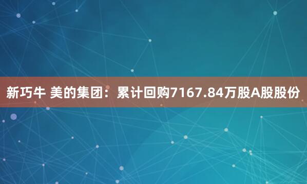 新巧牛 美的集团：累计回购7167.84万股A股股份