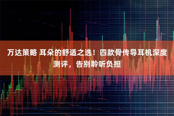 万达策略 耳朵的舒适之选！四款骨传导耳机深度测评，告别聆听负担