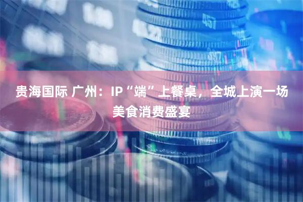 贵海国际 广州：IP“端”上餐桌，全城上演一场美食消费盛宴