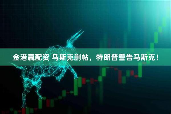 金港赢配资 马斯克删帖，特朗普警告马斯克！