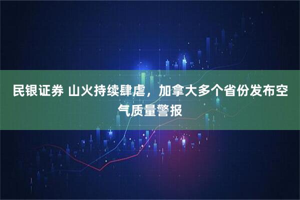 民银证券 山火持续肆虐，加拿大多个省份发布空气质量警报
