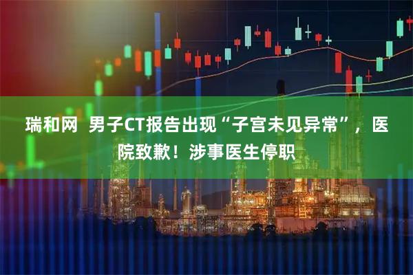 瑞和网  男子CT报告出现“子宫未见异常”，医院致歉！涉事医生停职