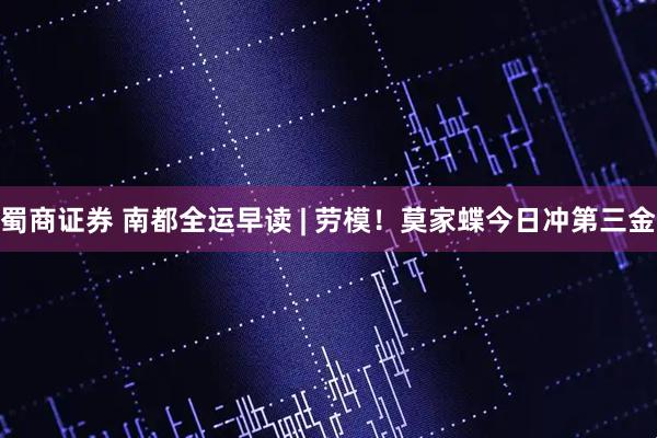 蜀商证券 南都全运早读 | 劳模！莫家蝶今日冲第三金
