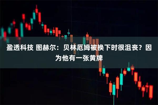 盈透科技 图赫尔：贝林厄姆被换下时很沮丧？因为他有一张黄牌