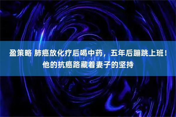 盈策略 肺癌放化疗后喝中药，五年后蹦跳上班！他的抗癌路藏着妻子的坚持