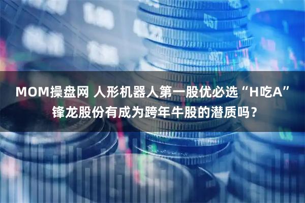 MOM操盘网 人形机器人第一股优必选“H吃A” 锋龙股份有成为跨年牛股的潜质吗？