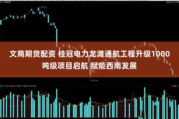 文商期货配资 桂冠电力龙滩通航工程升级1000吨级项目启航 赋能西南发展