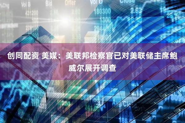 创同配资 美媒：美联邦检察官已对美联储主席鲍威尔展开调查