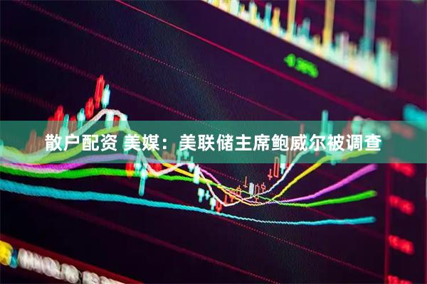 散户配资 美媒：美联储主席鲍威尔被调查