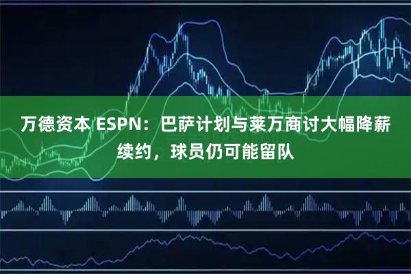 万德资本 ESPN：巴萨计划与莱万商讨大幅降薪续约，球员仍可能留队