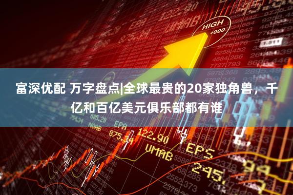 富深优配 万字盘点|全球最贵的20家独角兽，千亿和百亿美元俱乐部都有谁