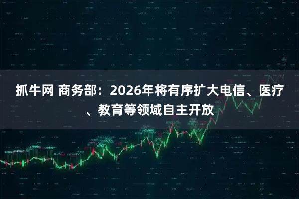 抓牛网 商务部：2026年将有序扩大电信、医疗、教育等领域自主开放