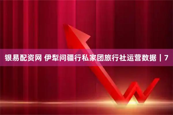 银易配资网 伊犁问疆行私家团旅行社运营数据｜7