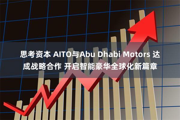 思考资本 AITO与Abu Dhabi Motors 达成战略合作 开启智能豪华全球化新篇章