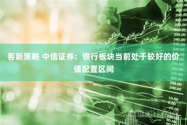 客新策略 中信证券：银行板块当前处于较好的价值配置区间
