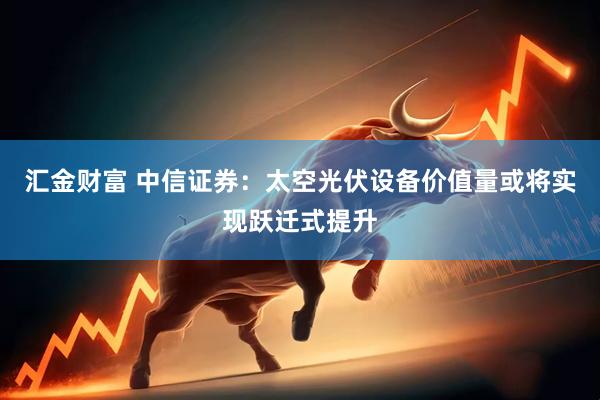 汇金财富 中信证券：太空光伏设备价值量或将实现跃迁式提升
