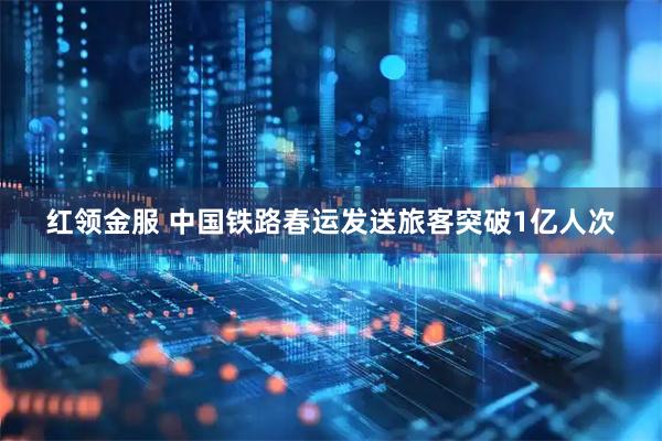 红领金服 中国铁路春运发送旅客突破1亿人次