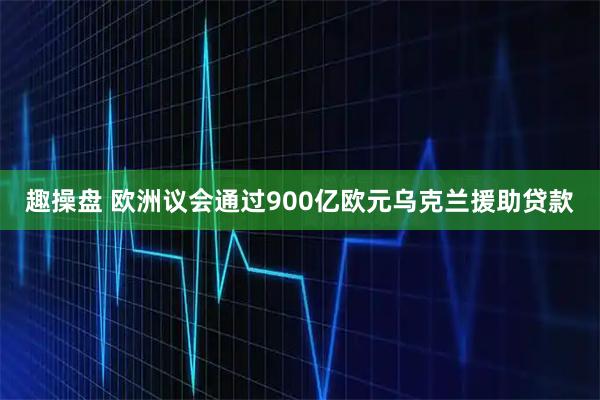 趣操盘 欧洲议会通过900亿欧元乌克兰援助贷款