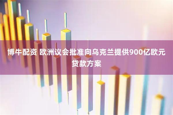 博牛配资 欧洲议会批准向乌克兰提供900亿欧元贷款方案