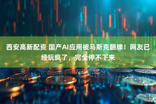 西安高新配资 国产AI应用被马斯克翻牌！网友已经玩疯了，完全停不下来