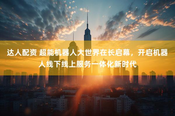 达人配资 超能机器人大世界在长启幕，开启机器人线下线上服务一体化新时代