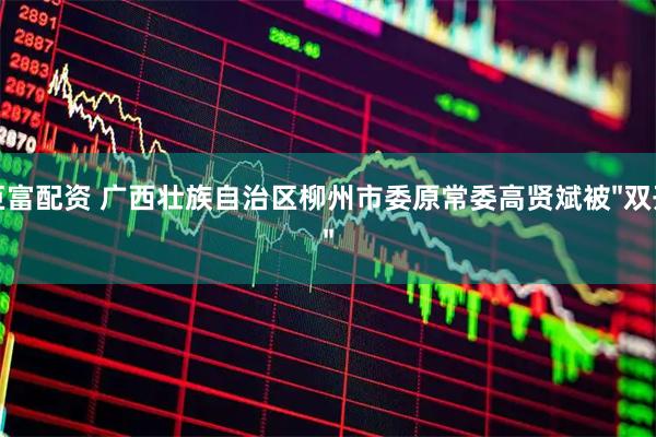 巨富配资 广西壮族自治区柳州市委原常委高贤斌被"双开"