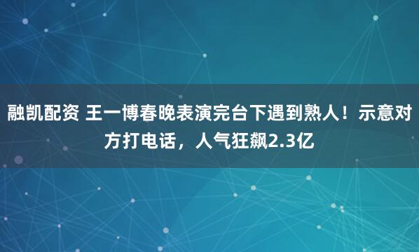 融凯配资 王一博春晚表演完台下遇到熟人！示意对方打电话，人气狂飙2.3亿