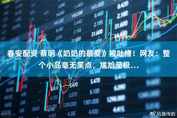 春安配资 蔡明《奶奶的最爱》被吐槽！网友：整个小品毫无笑点，尴尬至极…