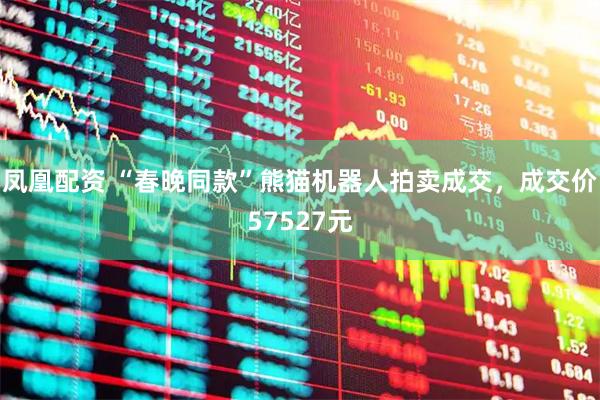凤凰配资 “春晚同款”熊猫机器人拍卖成交，成交价57527元